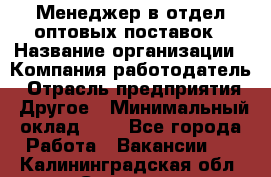 Менеджер в отдел оптовых поставок › Название организации ­ Компания-работодатель › Отрасль предприятия ­ Другое › Минимальный оклад ­ 1 - Все города Работа » Вакансии   . Калининградская обл.,Советск г.